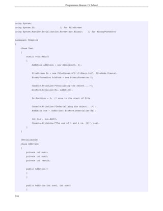 Programmers Heaven: C# School
310
using System;
using System.IO; // for FileStream
using System.Runtime.Serialization.Formatters.Binary; // for BinaryFormatter
namespace Compiler
{
class Test
{
static void Main()
{
Addition addition = new Addition(3, 4);
FileStream fs = new FileStream(@"C:C-Sharp.txt", FileMode.Create);
BinaryFormatter binForm = new BinaryFormatter();
Console.WriteLine("Serializing the object....");
binForm.Serialize(fs, addition);
fs.Position = 0; // move to the start of file
Console.WriteLine("DeSerializing the object....");
Addition sum = (Addition) binForm.Deserialize(fs);
int res = sum.Add();
Console.WriteLine("The sum of 3 and 4 is: {0}", res);
}
}
[Serializable]
class Addition
{
private int num1;
private int num2;
private int result;
public Addition()
{
}
public Addition(int num1, int num2)
{
 