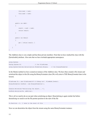 Programmers Heaven: C# School
311
this.num1 = num1;
this.num2 = num2;
}
public int Add()
{
result = num1 + num2;
return result;
}
public int Result
{
get { return result; }
}
}
}
The Addition class is very simple and has three private members. Note that we have marked the class with the
[Serializable] attribute. Also note that we have included appropriate namespaces.
using System;
Uusing System.IO; // for FileStream
using System.Runtime.Serialization.Formatters.Binary; // for BinaryFormatter
In the Main() method we have created an instance of the Addition class. We have then created a file stream and
serialized the object to this file using the BinaryFormatter class (We will come to THE BinaryFomatter later in the
lesson).
FileStream fs = new FileStream(@"C:C-Sharp.txt", FileMode.Create);
BinaryFormatter binForm = new BinaryFormatter();
Console.WriteLine("Serializing the object....");
binForm.Serialize(fs, addition);
This is all we need to do on our part when serializing an object. Deserializing is again similar but before
deseializing we need to set the file pointer position to the start of the file
fs.Position = 0; // move to the start of file
Now we can deserialize the object from the stream using the same BinaryFormatter instance:
 