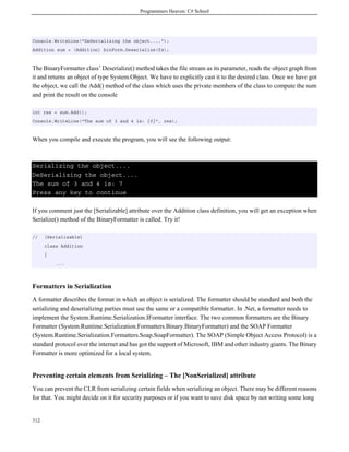 Programmers Heaven: C# School
312
Console.WriteLine("DeSerializing the object....");
Addition sum = (Addition) binForm.Deserialize(fs);
The BinaryFormatter class’ Deserialize() method takes the file stream as its parameter, reads the object graph from
it and returns an object of type System.Object. We have to explicitly cast it to the desired class. Once we have got
the object, we call the Add() method of the class which uses the private members of the class to compute the sum
and print the result on the console
int res = sum.Add();
Console.WriteLine("The sum of 3 and 4 is: {0}", res);
When you compile and execute the program, you will see the following output:
Serializing the object....
DeSerializing the object....
The sum of 3 and 4 is: 7
Press any key to continue
If you comment just the [Serializable] attribute over the Addition class definition, you will get an exception when
Serialize() method of the BinaryFormatter is called. Try it!
// [Serializable]
class Addition
{
...
Formatters in Serialization
A formatter describes the format in which an object is serialized. The formatter should be standard and both the
serializing and deserializing parties must use the same or a compatible formatter. In .Net, a formatter needs to
implement the System.Runtime.Serialization.IFormatter interface. The two common formatters are the Binary
Formatter (System.Runtime.Serialization.Formatters.Binary.BinaryFormatter) and the SOAP Formatter
(System.Runtime.Serialization.Formatters.Soap.SoapFormatter). The SOAP (Simple Object Access Protocol) is a
standard protocol over the internet and has got the support of Microsoft, IBM and other industry giants. The Binary
Formatter is more optimized for a local system.
Preventing certain elements from Serializing – The [NonSerialized] attribute
You can prevent the CLR from serializing certain fields when serializing an object. There may be different reasons
for that. You might decide on it for security purposes or if you want to save disk space by not writing some long
 