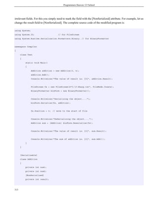 Programmers Heaven: C# School
313
irrelevant fields. For this you simply need to mark the field with the [NonSerialized] attribute. For example, let us
change the result field to [NonSerialized]. The complete source code of the modified program is:
using System;
using System.IO; // for FileStream
using System.Runtime.Serialization.Formatters.Binary; // for BinaryFormatter
namespace Compiler
{
class Test
{
static void Main()
{
Addition addition = new Addition(3, 4);
addition.Add();
Console.WriteLine("The value of result is: {0}", addition.Result);
FileStream fs = new FileStream(@"C:C-Sharp.txt", FileMode.Create);
BinaryFormatter binForm = new BinaryFormatter();
Console.WriteLine("Serializing the object....");
binForm.Serialize(fs, addition);
fs.Position = 0; // move to the start of file
Console.WriteLine("DeSerializing the object....");
Addition sum = (Addition) binForm.Deserialize(fs);
Console.WriteLine("The value of result is: {0}", sum.Result);
Console.WriteLine("The sum of addition is: {0}", sum.Add());
}
}
[Serializable]
class Addition
{
private int num1;
private int num2;
[NonSerialized]
private int result;
 