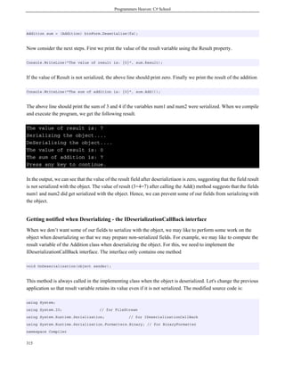 Programmers Heaven: C# School
315
Addition sum = (Addition) binForm.Deserialize(fs);
Now consider the next steps. First we print the value of the result variable using the Result property.
Console.WriteLine("The value of result is: {0}", sum.Result);
If the value of Result is not serialized, the above line should print zero. Finally we print the result of the addition
Console.WriteLine("The sum of addition is: {0}", sum.Add());
The above line should print the sum of 3 and 4 if the variables num1 and num2 were serialized. When we compile
and execute the program, we get the following result.
The value of result is: 7
Serializing the object....
DeSerializing the object....
The value of result is: 0
The sum of addition is: 7
Press any key to continue.
In the output, we can see that the value of the result field after deserializtiaon is zero, suggesting that the field result
is not serialized with the object. The value of result (3+4=7) after calling the Add() method suggests that the fields
num1 and num2 did get serialized with the object. Hence, we can prevent some of our fields from serializing with
the object.
Getting notified when Deserializing - the IDeserializationCallBack interface
When we don’t want some of our fields to serialize with the object, we may like to perform some work on the
object when deserializing so that we may prepare non-serialized fields. For example, we may like to compute the
result variable of the Addition class when deserializing the object. For this, we need to implement the
IDeserializationCallBack interface. The interface only contains one method
void OnDeserialization(object sender);
This method is always called in the implementing class when the object is deserialized. Let's change the previous
application so that result variable retains its value even if it is not serialized. The modified source code is:
using System;
using System.IO; // for FileStream
using System.Runtime.Serialization; // for IDeserializationCallBack
using System.Runtime.Serialization.Formatters.Binary; // for BinaryFormatter
namespace Compiler
 