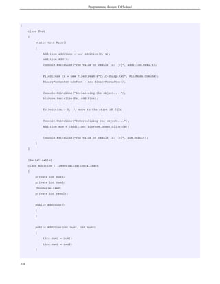 Programmers Heaven: C# School
316
{
class Test
{
static void Main()
{
Addition addition = new Addition(3, 4);
addition.Add();
Console.WriteLine("The value of result is: {0}", addition.Result);
FileStream fs = new FileStream(@"C:C-Sharp.txt", FileMode.Create);
BinaryFormatter binForm = new BinaryFormatter();
Console.WriteLine("Serializing the object....");
binForm.Serialize(fs, addition);
fs.Position = 0; // move to the start of file
Console.WriteLine("DeSerializing the object....");
Addition sum = (Addition) binForm.Deserialize(fs);
Console.WriteLine("The value of result is: {0}", sum.Result);
}
}
[Serializable]
class Addition : IDeserializationCallback
{
private int num1;
private int num2;
[NonSerialized]
private int result;
public Addition()
{
}
public Addition(int num1, int num2)
{
this.num1 = num1;
this.num2 = num2;
}
 