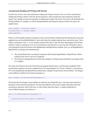 Programmers Heaven: C# School
318
Asynchronous Reading and Writing with Streams
Up until now we have only used synchronous reading and writing to streams. Now we will see asynchronous
reading and writing to streams. The first obvious question is what asynchronous and synchronous read/write
means? Just consider our previous procedure of reading and writing to the stream. We used to call the Read() and
Write() methods. For example, we call the Read()method by specifying the amount of data to be read to the
supplied array.
byte[] byteText = new byte[fs.Length];
fs.Read(byteText, 0, byteText.Length);
SomeOtherMethod();
When we call the Read() method, our program (or the current thread) is blocked until the data has been read to the
supplied array and SomeOtherMethod() is only called when the complete data has been read into the array. This is
called a synchronous read, i.e. we are actually waiting till the data is read. The same thing happens with Write(),
and this is called a synchronous write. In an asynchronous read and write we just issue the command to read or
write through the System.IO.Stream class' BeginRead() and BeginWrite() methods. Once we call BeginRead() or
BeginWrite(), two things start simultaneously:
• The current thread starts executing the statements following the BeginRead() or BeginWrite() without
waiting for the read or write to be completed.
• The Common Language Runtime (CLR) starts reading or writing the data and informs our program when
it is complete.
So it looks nice! But how does the CLR inform our program that the read or write has been completed? Well
asynchronous operations are always implemented in C# using delegates, be it Events, Threads or Asynchronous
I/O. So the BeginRead() and BeginWrite() methods take a delegate of type System.AsyncCallback. The delegate
AsyncCallback is defined in the System namespace as:
public delegate void AsyncCallback(IAsyncResult ar)
This means that the delegate AsyncCallback can reference any method that has a void return type and takes a
parameter of type System.IAsyncResult. The type IAsyncResult can be used to supply information about the
asynchronous operation. Most of the time, we don’t bother about this object. A sample method that an
AsyncCallback delegate can reference is:
public void OnWriteCompletion(IAsyncResult ar)
{
Console.WriteLine("Write Operation Completed");
}
 