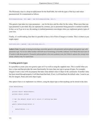 Programmers Heaven: C# School
325
The Dictionary class is a drop-in replacement for the HashTable, but with the types of the keys and values
parameterized. It is instantiated as follows.
Dictionary<string, int> ages = new Dictionary<string, int>();
This generic type takes two type parameters – one for the keys and the other for the values. When more than one
type parameter is provided, they are separated by commas, just as parameters being passed to a method would be.
In fact, as we’ll go on to see, the analogy to method parameters runs deeper when you implement generic types of
your own.
Finally, it’s worth making clear that it is possible to have a list of lists of integers or similar. This is written as you
might expect:
List<List<int>> nested = new List<List<int>>();
Author's Note: I’m guilty of mixing terminology somewhat: generics with parametric polymorphism and generic type with
parametric type. You’re now either familiar with both sets of terminology or horribly confused. You’ll likely find most users of
C# prefer to talk about generics. Parametric polymorphism is the more academic term, but I think it captures the concept more
clearly, which is why I’ve used it here.
Creating generic types
It is possible to create your own generic types in C# as well as using the supplied ones. This is useful when you
have a class and that provides the same functionality for more than one type or group of types. For example,
imagine I want a class with one property that takes some default value or object in the constructor. If another value
has been stored through property it will then hand that back. If not, it will hand back the default value. I want to use
this for integers, floats and some object types.
One option I have is to implement it as follows, using the object type so that anything can be stored in the class.
class DefaultProxy
{
private object defaultObject;
private object stored;
// Set the default object we'll return if nothing has been
// set.
public DefaultProxy(object o)
{
defaultObject = o;
}
 