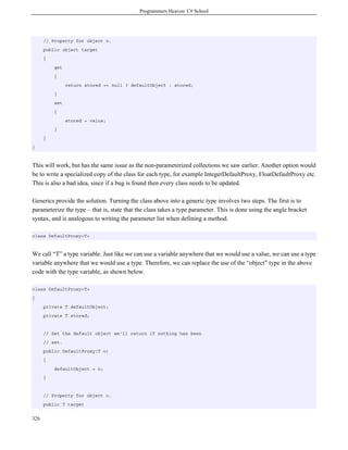 Programmers Heaven: C# School
326
// Property for object o.
public object target
{
get
{
return stored == null ? defaultObject : stored;
}
set
{
stored = value;
}
}
}
This will work, but has the same issue as the non-parameterized collections we saw earlier. Another option would
be to write a specialized copy of the class for each type, for example IntegerDefaultProxy, FloatDefaultProxy etc.
This is also a bad idea, since if a bug is found then every class needs to be updated.
Generics provide the solution. Turning the class above into a generic type involves two steps. The first is to
parameterize the type – that is, state that the class takes a type parameter. This is done using the angle bracket
syntax, and is analogous to writing the parameter list when defining a method.
class DefaultProxy<T>
We call “T” a type variable. Just like we can use a variable anywhere that we would use a value, we can use a type
variable anywhere that we would use a type. Therefore, we can replace the use of the “object” type in the above
code with the type variable, as shown below.
class DefaultProxy<T>
{
private T defaultObject;
private T stored;
// Set the default object we'll return if nothing has been
// set.
public DefaultProxy(T o)
{
defaultObject = o;
}
// Property for object o.
public T target
 