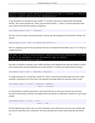 Programmers Heaven: C# School
328
foreach statement cannot operate on variables of type 'T' because 'T' does not
contain a public definition for 'GetEnumerator'
To get around this, we constrain the type variable “T” such that it must always implement the IEnumerable
interface. This is done using the new “where” keyword along with the “:” syntax, as used for specifying which
class to inherit from and what interfaces to implement.
class MyGenericType<T> where T : IEnumerable
The class will now compile, and parameterizing it with any type that implements the IEnumerable interface will
succeed.
MyGenericType<List<int>> chimp = new MyGenericType<List<int>>();
However, supplying a type for the type parameter that does not implement IEnumerable, such as “int”, will give a
compile time error.
The type 'int' must be convertible to 'System.Collections.IEnumerable' in order
to use it as parameter 'T' in the generic type or method
'CSharp2Examples.MyGenericType<T>'
Note that it is possible to constrain a type variable such that it must implement more than one interface or inherit
from a certain parent class and implement one or more interfaces. To do this, just separate them by commas.
class MyGenericType<T> where T : IEnumerable, IComparable
To supply constraints for a second type variable, the “where” keyword must be placed again at the start of that
constraint. Laying them out as I have here is not required, but perhaps makes the constraints clearer to read.
class MyGenericType<T, U> where T : IEnumerable, IComparable
where U : ICollection
It is also possible to constrain a parameter to only accept reference or value types using the class and struct
keywords. Note that these constraints must appear before any interface or inheritance constraints for a given type
variable.
class MyGenericType<T, U> where T : struct
where U : class
If when implementing a generic type you wish to instantiate a class whose type is given by a type variable, then
you must be certain that it has a constructor. The new() constraint can be used to specify that any type that the
 