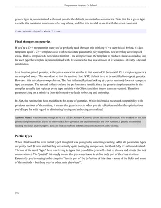 Programmers Heaven: C# School
329
generic type is parameterized with must provide the default parameterless constructor. Note that for a given type
variable this constraint must come after any others, and that it is invalid to use it with the struct constraint.
class MyGenericType<T> where T : new()
Final thoughts on generics
If you’re a C++ programmer then you’ve probably read through this thinking “I’ve seen this all before, it’s just
templates again”. C++ templates also work to facilitate parametric polymorphism, however they are compiled
away. That is, templates do not exist at runtime – the compiler uses the template to produce classes as needed, one
for each type the template is parameterized with. It’s somewhat like an extension of C’s macros – it really is textual
substitution.
Java has also gained generics, with syntax somewhat similar to that seen in C#, but as with C++ templates generics
are compiled away. This was done so that the runtime (the JVM) did not have to be modified to support generics.
However, this introduces two problems. The first is that reflection (looking at types at runtime) does not recognize
type parameters. The second is that you lose the performance benefit, since the generics implementation in the
compiler actually just replaces every type variable with Object and then inserts casts as required. Therefore
parameterizing on a primitive (non-reference) type leads to boxing and unboxing.
In .Net, the runtime has been modified to be aware of generics. While this breaks backward compatibility with
previous versions of the runtime, it means that generics exist when you do reflection and that the optimizations
you’d hope for with regard to eliminating boxing and unboxing are realized.
Author's Note: I was fortunate enough to be at a talk by Andrew Kennedy (from Microsoft Research) who worked on the .Net
generics implementation. If you’re interested in how generics are implemented in the .Net runtime, I greatly recommend
reading his slides and/or papers. You can find his website at http://research.microsoft.com/~akenn/.
Partial types
When I first heard the term partial type I thought it was going to be something exciting. After all, parametric types
are pretty cool. It turns out that they are actually quite boring by comparison, but thankfully trivial to understand.
The use of the word “type” here is referring to types that you define yourself – that is, classes and structs (but not
enumerations). The “partial” bit simply means that you can choose to define only part of the class at a time.
Essentially, you’re saying to the compiler “here is part of the definition of this class – some of the fields and some
of the methods – but there may be other parts elsewhere”.
 