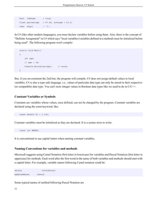 Programmers Heaven: C# School
33
bool isReady = true;
float percentage = 87.88, average = 43.9;
char digit = '7';
In C# (like other modern languages), you must declare variables before using them. Also, there is the concept of
"Definite Assignment" in C# which says "local variables (variables defined in a method) must be initialized before
being used". The following program won't compile:
static void Main()
{
int age;
// age = 18;
Console.WriteLine(age); // error
}
But, if you un-comment the 2nd line, the program will compile. C# does not assign default values to local
variables. C# is also a type safe language, i.e., values of particular data type can only be stored in their respective
(or compatible) data type. You can't store integer values in Boolean data types like we used to do in C/C++.
Constant Variables or Symbols
Constants are variables whose values, once defined, can not be changed by the program. Constant variables are
declared using the const keyword, like:
const double PI = 3.142;
Constant variables must be initialized as they are declared. It is a syntax error to write:
const int MARKS;
It is conventional to use capital letters when naming constant variables.
Naming Conventions for variables and methods
Microsoft suggests using Camel Notation (first letter in lowercase) for variables and Pascal Notation (first letter in
uppercase) for methods. Each word after the first word in the name of both variables and methods should start with
a capital letter. For example, variable names following Camel notation could be:
salary totalSalary
myMathsMarks isPaid
Some typical names of method following Pascal Notation are
 