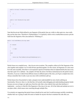 Programmers Heaven: C# School
331
public string[] FindAttractivePeople()
{
// ...
}
public void ChatUp(string name)
{
// ...
}
}
Note that the private fields defined in one fragment of the partial class are visible in other parts too, since really
they are the same class. Therefore in “Relationship.cs” it is perfectly valid to write a method that accesses a private
field from the fragment of the class defined in “Drinking.cs”.
public void AskToMarry(string name)
{
if (drunk)
{
// Ask!
}
else
{
throw new ThatIsAReallyStupidIdeaException();
}
}
Partial classes are compiled away – they do not exist at runtime. The compiler collects all of the fragments of the
class together and compiles it as if it had all been specified together. For this reason, all fragments of a class must
be in the same assembly. Note that it is not required to specify all interfaces that are implemented by the class every
time that a part of it is defined – the compiler will take the union of all those mentioned across the partial classes.
Therefore, if you try to inherit from different classes in different parts of the class, you’ll get a compile time error.
Always remember that it really is just one class with its definition split up.
Partial classes have the potential to make a program more understandable by more clearly splitting up
functionality. However, there is a risk that they will actually make debugging and understanding programs harder
because you can no longer see right away from the code what a class inherits from and what interfaces it
implements – you have to find all of the fragments of the class to be sure. All of the fields and methods are not in
one place either, which means more searching through multiple files.
I’m certainly not suggesting that partial classes should not be used, but I would encourage carefully considering
whether their use is going to make life easier or harder for anyone who has to maintain the code after you.
 