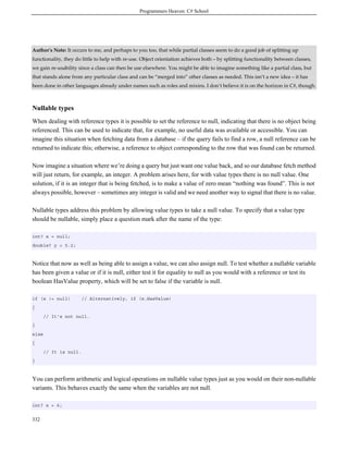 Programmers Heaven: C# School
332
Author's Note: It occurs to me, and perhaps to you too, that while partial classes seem to do a good job of splitting up
functionality, they do little to help with re-use. Object orientation achieves both – by splitting functionality between classes,
we gain re-usability since a class can then be use elsewhere. You might be able to imagine something like a partial class, but
that stands alone from any particular class and can be “merged into” other classes as needed. This isn’t a new idea – it has
been done in other languages already under names such as roles and mixins. I don’t believe it is on the horizon in C#, though.
Nullable types
When dealing with reference types it is possible to set the reference to null, indicating that there is no object being
referenced. This can be used to indicate that, for example, no useful data was available or accessible. You can
imagine this situation when fetching data from a database – if the query fails to find a row, a null reference can be
returned to indicate this; otherwise, a reference to object corresponding to the row that was found can be returned.
Now imagine a situation where we’re doing a query but just want one value back, and so our database fetch method
will just return, for example, an integer. A problem arises here, for with value types there is no null value. One
solution, if it is an integer that is being fetched, is to make a value of zero mean “nothing was found”. This is not
always possible, however – sometimes any integer is valid and we need another way to signal that there is no value.
Nullable types address this problem by allowing value types to take a null value. To specify that a value type
should be nullable, simply place a question mark after the name of the type:
int? x = null;
double? y = 5.2;
Notice that now as well as being able to assign a value, we can also assign null. To test whether a nullable variable
has been given a value or if it is null, either test it for equality to null as you would with a reference or test its
boolean HasValue property, which will be set to false if the variable is null.
if (x != null) // Alternatively, if (x.HasValue)
{
// It's not null.
}
else
{
// It is null.
}
You can perform arithmetic and logical operations on nullable value types just as you would on their non-nullable
variants. This behaves exactly the same when the variables are not null.
int? x = 6;
 