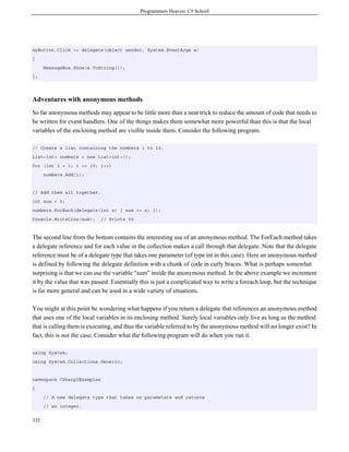 Programmers Heaven: C# School
335
myButton.Click += delegate(object sender, System.EventArgs e)
{
MessageBox.Show(e.ToString());
};
Adventures with anonymous methods
So far anonymous methods may appear to be little more than a neat trick to reduce the amount of code that needs to
be written for event handlers. One of the things makes them somewhat more powerful than this is that the local
variables of the enclosing method are visible inside them. Consider the following program.
// Create a list containing the numbers 1 to 10.
List<int> numbers = new List<int>();
for (int i = 1; i <= 10; i++)
numbers.Add(i);
// Add them all together.
int sum = 0;
numbers.ForEach(delegate(int x) { sum += x; });
Console.WriteLine(sum); // Prints 55
The second line from the bottom contains the interesting use of an anonymous method. The ForEach method takes
a delegate reference and for each value in the collection makes a call through that delegate. Note that the delegate
reference must be of a delegate type that takes one parameter (of type int in this case). Here an anonymous method
is defined by following the delegate definition with a chunk of code in curly braces. What is perhaps somewhat
surprising is that we can use the variable “sum” inside the anonymous method. In the above example we increment
it by the value that was passed. Essentially this is just a complicated way to write a foreach loop, but the technique
is far more general and can be used in a wide variety of situations.
You might at this point be wondering what happens if you return a delegate that references an anonymous method
that uses one of the local variables in its enclosing method. Surely local variables only live as long as the method
that is calling them is executing, and thus the variable referred to by the anonymous method will no longer exist? In
fact, this is not the case. Consider what the following program will do when you run it.
using System;
using System.Collections.Generic;
namespace CSharp2Examples
{
// A new delegate type that takes no parameters and returns
// an integer.
 