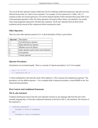 Programmers Heaven: C# School
39
You can use & and | operators in place of && and || but for combining conditional expressions, && and || are more
efficient because they use "short circuit evaluation". For example, if in the expression (i>3 && j<10), i>3
evaluates to false, the second expression j<10 won't be checked and false will be returned (when using AND, if one
of the participant operands is false, the whole operation will result in false). Hence, one should be very careful
when using assignment expressions with && and || operators. The & and | operators don't do short circuit
evaluation and do execute all the comparisons before returning the result.
Other Operators
There are some other operators present in C#. A short description of these is given below:
Operand Description
<< Left shift bitwise operator
>> Right shift bitwise operator
. Member access for objects
[] Index operator used in arrays and collections
() Cast operator
?: Ternary operator
Operator Precedence
All operators are not treated equally. There is a concept of "operator precedence" in C#. For example:
int i = 2 + 3 * 6;
// i would be 20 not 30
3 will be multiplied by 6 first then the result will be added to 2. This is because the multiplication operator * has
precedence over the addition operator +. For a complete table of operator precedence, consult MSDN or the .Net
framework documentation.
Flow Control And Conditional Statements
The if...else statement
Condition checking has always been the most important construct in any language right from the time of the
assembly language days. C# provides conditional statements in the form of the if...else statement. The structure of
this statement is:
if(Boolean expression)
Statement or block of statements
else
Statement or block of statements
 