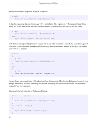 Programmers Heaven: C# School
40
The else clause above is optional. A typical example is:
if(i==5)
Console.WriteLine("Thank God, I finally became 5.");
In the above example, the console message will be printed only if the expression i==5 evaluates to true. If you
would like to take some action when the condition does not evaluate to true, then you can use else clause:
if(i==5)
Console.WriteLine ("Thank God, I finally became 5.");
else
Console.WriteLine("Missed...When will I become 5?");
Only the first message will be printed if i is equal to 5. In any other case (when i is not 5), the second message will
be printed. If you want to use a block of statements (more than one statement) under if or else, you can enclose
your block in {} brackets:
if(i==5)
{
j = i*2;
Console.WriteLine("Thank God, I finally became 5.");
}
else
{
j = i/2;
Console.WriteLine("Missed...When will I become 5?");
}
I would always recommend to use { } brackets to enclose the statements following if and else even if you only have
a single statement. It increases readability and prevents many bugs that otherwise can result if you neglect the
scope of if and else statements.
You can also have if after else for further conditioning:
if(i==5) // line 1
{
Console.WriteLine("Thank God, I finally became 5.");
}
else if(i==6) // line 5
{
Console.WriteLine("Ok, 6 is close to 5.");
}
 