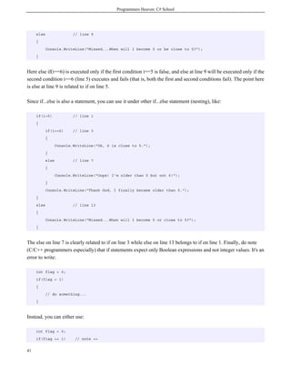 Programmers Heaven: C# School
41
else // line 9
{
Console.WriteLine("Missed...When will I become 5 or be close to 5?");
}
Here else if(i==6) is executed only if the first condition i==5 is false, and else at line 9 will be executed only if the
second condition i==6 (line 5) executes and fails (that is, both the first and second conditions fail). The point here
is else at line 9 is related to if on line 5.
Since if...else is also a statement, you can use it under other if...else statement (nesting), like:
if(i>5) // line 1
{
if(i==6) // line 3
{
Console.WriteLine("Ok, 6 is close to 5.");
}
else // line 7
{
Console.WriteLine("Oops! I'm older than 5 but not 6!");
}
Console.WriteLine("Thank God, I finally became older than 5.");
}
else // line 13
{
Console.WriteLine("Missed...When will I become 5 or close to 5?");
}
The else on line 7 is clearly related to if on line 3 while else on line 13 belongs to if on line 1. Finally, do note
(C/C++ programmers especially) that if statements expect only Boolean expressions and not integer values. It's an
error to write:
int flag = 0;
if(flag = 1)
{
// do something...
}
Instead, you can either use:
int flag = 0;
if(flag == 1) // note ==
 