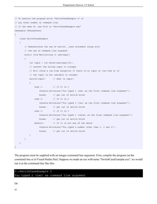 Programmers Heaven: C# School
43
// To execute the program write "SwitchCaseExample 2" or
// any other number at command line,
// if the name of .exe file is "SwitchCaseExample.exe"
namespace CSharpSchool
{
class SwitchCaseExample
{
// Demonstrates the use of switch...case statement along with
// the use of command line argument
static void Main(string [] userInput)
{
int input = int.Parse(userInput[0]);
// convert the string input to integer.
// Will throw a run-time exception if there is no input at run-time or if
// the input is not castable to integer.
switch(input) // what is input?
{
case 1: // if it is 1
Console.WriteLine("You typed 1 (one) as the first command line argument");
break; // get out of switch block
case 2: // if it is 2
Console.WriteLine("You typed 2 (two) as the first command line argument");
break; // get out of switch block
case 3: // if it is 3
Console.WriteLine("You typed 3 (three) as the first command line argument");
break; // get out of switch block
default: // if it is not any of the above
Console.WriteLine("You typed a number other than 1, 2 and 3");
break; // get out of switch block
}
}
}
}
The program must be supplied with an integer command line argument. First, compile the program (at the
command line or in Visual Studio.Net). Suppose we made an exe with name "SwitchCaseExample.exe", we would
run it at the command line like this:
C:>SwitchCaseExample 2
You typed 2 (two) as command line argument
Or:
 