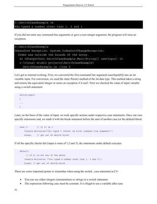 Programmers Heaven: C# School
44
C:>SwitchCaseExample 34
You typed a number other than 1, 2 and 3
If you did not enter any command line arguments or gave a non-integer argument, the program will raise an
exception:
C:>SwitchCaseExample
Unhandled Exception: System.IndexOutOfRangeException:
Index was outside the bounds of the array.
at CSharpSchool.SwicthCaseExample.Main(String[] userInput) in
c:visual studio projectsSwitchCaseExample
SwitchCaseExample.cs :line 9
Let's get to internal working. First, we converted the first command line argument (userInput[0]) into an int
variable input. For conversion, we used the static Parse() method of the int data type. This method takes a string
and returns the equivalent integer or raises an exception if it can't. Next we checked the value of input variable
using a switch statement:
switch(input)
{
...
}
Later, on the basis of the value of input, we took specific actions under respective case statements. Once our case
specific statements end, we mark it with the break statement before the start of another case (or the default) block.
case 3: // if it is 3
Console.WriteLine("You typed 3 (three) as first command line argument");
break; // get out of switch block
If all the specific checks fail (input is none of 1,2 and 3), the statements under default executes.
default:
// if it is not any of the above
Console.WriteLine ("You typed a number other than 1, 2 and 3");
break; // get out of switch block
There are some important points to remember when using the switch...case statement in C#:
• You can use either integers (enumeration) or strings in a switch statement
• The expression following case must be constant. It is illegal to use a variable after case:
 