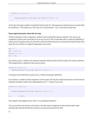 Programmers Heaven: C# School
46
for(int i=1; i<=10; i++)
{
Console.WriteLine("In the loop, the value of i is {0}.", i);
}
At the start, the integer variable i is initialized with the value of 1. The statements in the for loop are executed while
the condition (i<=10) remains true. The value of i is incremented (i++) by 1 each time the loop starts.
Some important points about the for loop
All three statements in for(), assignment, condition and increment/decrement are optional. You can use any
combination of these and even decide not to use any one at all .This would make what is called and 'Indefinite or
infinite loop' (a loop that will never end until or unless the break instruction is encountered inside the body of the
loop). But, you still have to supply the appropriate semi colons:
for(; ;)
for( ; i<10; i++)
for(int i=3; ; i--)
for( ; i>5; )
If you don't use the {} brackets, the statement immediate following for() will be treated as the iteration statement.
The example below is identical to the one given above:
for(int i=1; i<=10; i++)
Console.WriteLine("In the loop, value of i is {0}.", i);
I will again recommend that you always use {} brackets and proper indentation.
If you declare a variable in for()'s assignment, its life (scope) will only last inside the loop and it will die after the
loop body terminates (unlike some implementations of C++). Hence if you write:
for(int i=1; i<=10; i++)
{
Console.WriteLine("In the loop, value of i is {0}.", i);
}
i++; // line 1
The compiler will complain at line 1 that "i is an undeclared identifier".
You can use break and continue in for loops or any other loop to change the normal execution path. break
terminates the loop and transfers the execution to a point just outside the for loop:
 