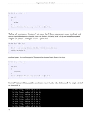 Programmers Heaven: C# School
47
for(int i=1; i<=10; i++)
{
if(i>5)
{
break;
}
Console.WriteLine("In the loop, value of i is {0}.", i);
}
The loop will terminate once the value of i gets greater than 5. If some statements are present after break, break
must be enclosed under some condition, otherwise the lines following break will become unreachable and the
compiler will generate a warning (in Java, it's a syntax error).
for(int i=3; i<10; i++)
{
break; // warning, Console.WriteLine (i); is unreachable code
Console.WriteLine(i);
}
continue ignores the remaining part of the current iteration and starts the next iteration.
for(int i=1; i<=10; i++)
{
if(i==5)
{
continue;
}
Console.WriteLine("In the loop, value of i is {0}.", i);
}
Console.WriteLine will be executed for each iteration except when the value of i becomes 5. The sample output of
the above code is:
In the loop, value of i is 1.
In the loop, value of i is 2.
In the loop, value of i is 3.
In the loop, value of i is 4.
In the loop, value of i is 6.
In the loop, value of i is 7.
In the loop, value of i is 8.
In the loop, value of i is 9.
 