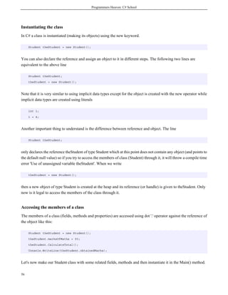 Programmers Heaven: C# School
56
Instantiating the class
In C# a class is instantiated (making its objects) using the new keyword.
Student theStudent = new Student();
You can also declare the reference and assign an object to it in different steps. The following two lines are
equivalent to the above line
Student theStudent;
theStudent = new Student();
Note that it is very similar to using implicit data types except for the object is created with the new operator while
implicit data types are created using literals
int i;
i = 4;
Another important thing to understand is the difference between reference and object. The line
Student theStudent;
only declares the reference theStudent of type Student which at this point does not contain any object (and points to
the default null value) so if you try to access the members of class (Student) through it, it will throw a compile time
error 'Use of unassigned variable theStudent'. When we write
theStudent = new Student();
then a new object of type Student is created at the heap and its reference (or handle) is given to theStudent. Only
now is it legal to access the members of the class through it.
Accessing the members of a class
The members of a class (fields, methods and properties) are accessed using dot '.' operator against the reference of
the object like this:
Student theStudent = new Student();
theStudent.marksOfMaths = 93;
theStudent.CalculateTotal();
Console.WriteLine(theStudent.obtainedMarks);
Let's now make our Student class with some related fields, methods and then instantiate it in the Main() method.
 