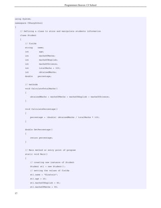Programmers Heaven: C# School
57
using System;
namespace CSharpSchool
{
// Defining a class to store and manipulate students information
class Student
{
// fields
string name;
int age;
int marksOfMaths;
int marksOfEnglish;
int marksOfScience;
int totalMarks = 300;
int obtainedMarks;
double percentage;
// methods
void CalculateTotalMarks()
{
obtainedMarks = marksOfMaths + marksOfEnglish + marksOfScience;
}
void CalculatePercentage()
{
percentage = (double) obtainedMarks / totalMarks * 100;
}
double GetPercentage()
{
return percentage;
}
// Main method or entry point of program
static void Main()
{
// creating new instance of Student
Student st1 = new Student();
// setting the values of fields
st1.name = "Einstein";
st1.age = 20;
st1.marksOfEnglish = 80;
st1.marksOfMaths = 99;
 