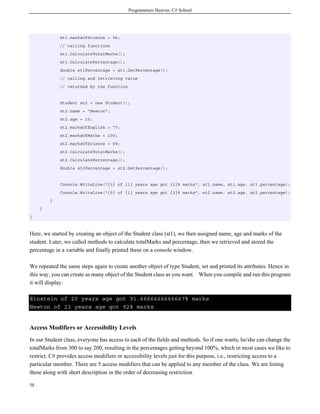 Programmers Heaven: C# School
58
st1.marksOfScience = 96;
// calling functions
st1.CalculateTotalMarks();
st1.CalculatePercentage();
double st1Percentage = st1.GetPercentage();
// calling and retrieving value
// returned by the function
Student st2 = new Student();
st2.name = "Newton";
st2.age = 23;
st2.marksOfEnglish = 77;
st2.marksOfMaths = 100;
st2.marksOfScience = 99;
st2.CalculateTotalMarks();
st2.CalculatePercentage();
double st2Percentage = st2.GetPercentage();
Console.WriteLine("{0} of {1} years age got {2}% marks", st1.name, st1.age, st1.percentage);
Console.WriteLine("{0} of {1} years age got {2}% marks", st2.name, st2.age, st2.percentage);
}
}
}
Here, we started by creating an object of the Student class (st1), we then assigned name, age and marks of the
student. Later, we called methods to calculate totalMarks and percentage, then we retrieved and stored the
percentage in a variable and finally printed these on a console window.
We repeated the same steps again to create another object of type Student, set and printed its attributes. Hence in
this way, you can create as many object of the Student class as you want. When you compile and run this program
it will display:
Einstein of 20 years age got 91.6666666666667% marks
Newton of 23 years age got 92% marks
Access Modifiers or Accessibility Levels
In our Student class, everyone has access to each of the fields and methods. So if one wants, he/she can change the
totalMarks from 300 to say 200, resulting in the percentages getting beyond 100%, which in most cases we like to
restrict. C# provides access modifiers or accessibility levels just for this purpose, i.e., restricting access to a
particular member. There are 5 access modifiers that can be applied to any member of the class. We are listing
these along with short description in the order of decreasing restriction
 