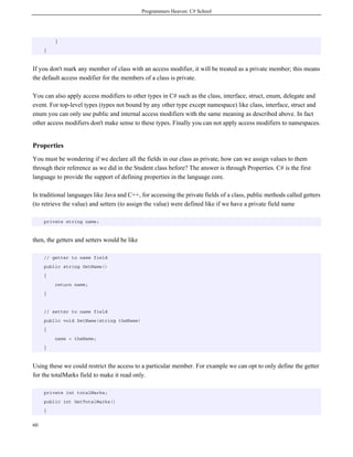 Programmers Heaven: C# School
60
}
}
If you don't mark any member of class with an access modifier, it will be treated as a private member; this means
the default access modifier for the members of a class is private.
You can also apply access modifiers to other types in C# such as the class, interface, struct, enum, delegate and
event. For top-level types (types not bound by any other type except namespace) like class, interface, struct and
enum you can only use public and internal access modifiers with the same meaning as described above. In fact
other access modifiers don't make sense to these types. Finally you can not apply access modifiers to namespaces.
Properties
You must be wondering if we declare all the fields in our class as private, how can we assign values to them
through their reference as we did in the Student class before? The answer is through Properties. C# is the first
language to provide the support of defining properties in the language core.
In traditional languages like Java and C++, for accessing the private fields of a class, public methods called getters
(to retrieve the value) and setters (to assign the value) were defined like if we have a private field name
private string name;
then, the getters and setters would be like
// getter to name field
public string GetName()
{
return name;
}
// setter to name field
public void SetName(string theName)
{
name = theName;
}
Using these we could restrict the access to a particular member. For example we can opt to only define the getter
for the totalMarks field to make it read only.
private int totalMarks;
public int GetTotalMarks()
{
 