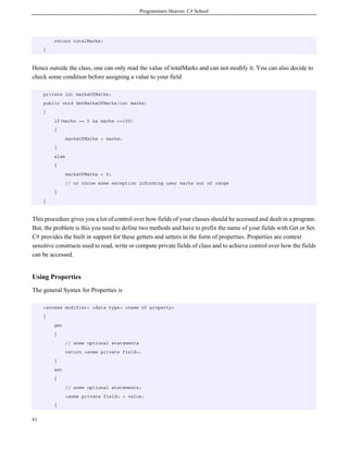 Programmers Heaven: C# School
61
return totalMarks;
}
Hence outside the class, one can only read the value of totalMarks and can not modify it. You can also decide to
check some condition before assigning a value to your field
private int marksOfMaths;
public void SetMarksOfMaths(int marks)
{
if(marks >= 0 && marks <=100)
{
marksOfMaths = marks;
}
else
{
marksOfMaths = 0;
// or throw some exception informing user marks out of range
}
}
This procedure gives you a lot of control over how fields of your classes should be accessed and dealt in a program.
But, the problem is this you need to define two methods and have to prefix the name of your fields with Get or Set.
C# provides the built in support for these getters and setters in the form of properties. Properties are context
sensitive constructs used to read, write or compute private fields of class and to achieve control over how the fields
can be accessed.
Using Properties
The general Syntax for Properties is
<access modifier> <data type> <name of property>
{
get
{
// some optional statements
return <some private field>;
}
set
{
// some optional statements;
<some private field> = value;
}
 
