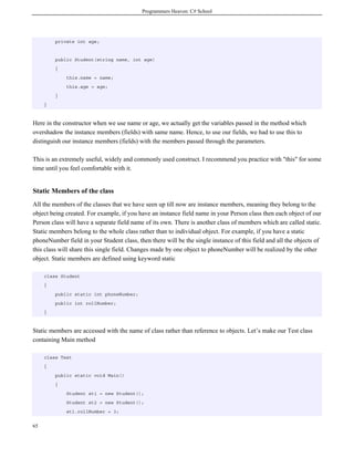 Programmers Heaven: C# School
65
private int age;
public Student(string name, int age)
{
this.name = name;
this.age = age;
}
}
Here in the constructor when we use name or age, we actually get the variables passed in the method which
overshadow the instance members (fields) with same name. Hence, to use our fields, we had to use this to
distinguish our instance members (fields) with the members passed through the parameters.
This is an extremely useful, widely and commonly used construct. I recommend you practice with "this" for some
time until you feel comfortable with it.
Static Members of the class
All the members of the classes that we have seen up till now are instance members, meaning they belong to the
object being created. For example, if you have an instance field name in your Person class then each object of our
Person class will have a separate field name of its own. There is another class of members which are called static.
Static members belong to the whole class rather than to individual object. For example, if you have a static
phoneNumber field in your Student class, then there will be the single instance of this field and all the objects of
this class will share this single field. Changes made by one object to phoneNumber will be realized by the other
object. Static members are defined using keyword static
class Student
{
public static int phoneNumber;
public int rollNumber;
}
Static members are accessed with the name of class rather than reference to objects. Let’s make our Test class
containing Main method
class Test
{
public static void Main()
{
Student st1 = new Student();
Student st2 = new Student();
st1.rollNumber = 3;
 