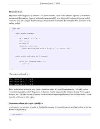 Programmers Heaven: C# School
75
Reference types
Objects are implicitly passed by reference. This means that only a copy of the reference is passed to the methods
during method invocation. Hence, if we initialize an array (which is an object in C#) and pass it to some method
where the array gets changed, then this changed effect would be visible after the method has been terminated in the
calling method.
class Test
{
public static void Main()
{
int [] nums = { 2, 4, 8 } ;
DoWork(nums);
int count =0;
foreach(int num in nums)
Console.WriteLine("The value of a[{0}] is {1}", count++, num);
}
public static void DoWork(int [] numbers)
{
for(int i=0; i<numbers.Length; i++)
numbers[i]++;
}
}
The program will result in
The value of a[0] is 3
The value of a[1] is 5
The value of a[2] is 9
Here, we initialized an int type array (nums) with some values. We passed this array to the DoWork() method,
which incremented (modified) the contents of the array. Finally, we printed the elements of array. As the output
suggests, the DoWork() method did change the elements in array (num) and worked on actual array and not on its
copy (as is the case in value types).
Some more about references and objects
A reference is just a pointer or handle to the object in memory. It is possible to create an object without giving its
handle to any reference:
new Student();
 