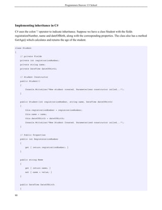 Programmers Heaven: C# School
80
Implementing inheritance in C#
C# uses the colon ':' operator to indicate inheritance. Suppose we have a class Student with the fields
registrationNumber, name and dateOfBirth, along with the corresponding properties. The class also has a method
GetAge() which calculates and returns the age of the student.
class Student
{
// private Fields
private int registrationNumber;
private string name;
private DateTime dateOfBirth;
// Student Constructor
public Student()
{
Console.WriteLine("New student created. Parameterless constructor called...");
}
public Student(int registrationNumber, string name, DateTime dateOfBirth)
{
this.registrationNumber = registrationNumber;
this.name = name;
this.dateOfBirth = dateOfBirth;
Console.WriteLine("New Student Created. Parameterized constructor called...");
}
// Public Properties
public int RegisterationNumber
{
get { return registrationNumber; }
}
public string Name
{
get { return name; }
set { name = value; }
}
public DateTime DateOfBirth
{
 