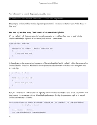 Programmers Heaven: C# School
85
Now when we try to compile the program, we get the error:
No overload for method 'Student' takes '0' arguments
The compiler is unable to find the zero argument (parameterless) constructor of the base-class. What should be
done here?
The base keyword - Calling Constructors of the base-class explicitly
We can explicitly call the constructor of a base-class using the keyword base. base must be used with the
constructor header (or signature or declaration) after a colon ':' operator like:
class SubClass : BaseClass
{
SubClass(int id) : base() // explicit constructor call
{
// some code goes here
}
}
In the code above, the parameterized constructor of the sub-class (SubClass) is explicitly calling the parameterless
constructor of the base class. We can also call the parameterized constructor of the base-class through the base
keyword, like:
class SubClass : BaseClass
{
SubClass(int id) : base(id)
{
// some code goes here
}
}
Now, the constructor of SubClass(int) will explicitly call the constructor of the base-class (BaseClass) that takes an
int argument. Let us practice with our SchoolStudent class again. Revoke the changes we made to its second
constructor and make it look like:
public SchoolStudent(int regNum, string name, DateTime dob, int totalMarks, int totalObtainedMarks)
: base(regNum, name, dob)
{
this.totalMarks = totalMarks;
this.totalObtainedMarks = totalObtainedMarks;
 