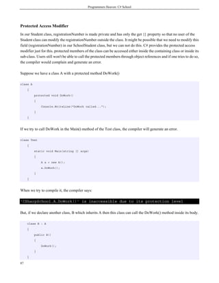 Programmers Heaven: C# School
87
Protected Access Modifier
In our Student class, registrationNumber is made private and has only the get {} property so that no user of the
Student class can modify the registrationNumber outside the class. It might be possible that we need to modify this
field (registrationNumber) in our SchoolStudent class, but we can not do this. C# provides the protected access
modifier just for this. protected members of the class can be accessed either inside the containing class or inside its
sub-class. Users still won't be able to call the protected members through object references and if one tries to do so,
the compiler would complain and generate an error.
Suppose we have a class A with a protected method DoWork()
class A
{
protected void DoWork()
{
Console.WriteLine("DoWork called...");
}
}
If we try to call DoWork in the Main() method of the Test class, the compiler will generate an error.
class Test
{
static void Main(string [] args)
{
A a = new A();
a.DoWork();
}
}
When we try to compile it, the compiler says:
'CSharpSchool.A.DoWork()' is inaccessible due to its protection level
But, if we declare another class, B which inherits A then this class can call the DoWork() method inside its body.
class B : A
{
public B()
{
DoWork();
}
}
 