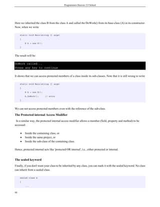 Programmers Heaven: C# School
88
Here we inherited the class B from the class A and called the DoWork() from its base-class (A) in its constructor.
Now, when we write
static void Main(string [] args)
{
B b = new B();
}
The result will be:
DoWork called...
Press any key to continue
It shows that we can access protected members of a class inside its sub-classes. Note that it is still wrong to write
static void Main(string [] args)
{
B b = new B();
b.DoWork(); // error
}
We can not access protected members even with the reference of the sub-class.
The Protected internal Access Modifier
In a similar way, the protected internal access modifier allows a member (field, property and method) to be
accessed:
• Inside the containing class, or
• Inside the same project, or
• Inside the sub-class of the containing class.
Hence, protected internal acts like 'protected OR internal', i.e., either protected or internal.
The sealed keyword
Finally, if you don't want your class to be inherited by any class, you can mark it with the sealed keyword. No class
can inherit from a sealed class.
sealed class A
{
...
 