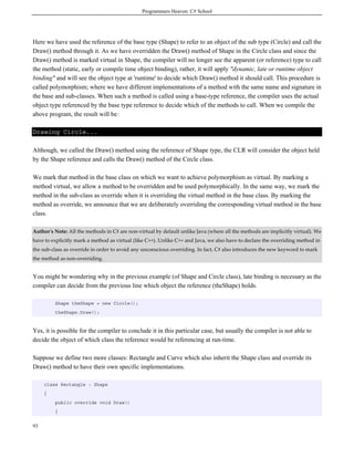 Programmers Heaven: C# School
93
Here we have used the reference of the base type (Shape) to refer to an object of the sub type (Circle) and call the
Draw() method through it. As we have overridden the Draw() method of Shape in the Circle class and since the
Draw() method is marked virtual in Shape, the compiler will no longer see the apparent (or reference) type to call
the method (static, early or compile time object binding), rather, it will apply "dynamic, late or runtime object
binding" and will see the object type at 'runtime' to decide which Draw() method it should call. This procedure is
called polymorphism; where we have different implementations of a method with the same name and signature in
the base and sub-classes. When such a method is called using a base-type reference, the compiler uses the actual
object type referenced by the base type reference to decide which of the methods to call. When we compile the
above program, the result will be:
Drawing Circle...
Although, we called the Draw() method using the reference of Shape type, the CLR will consider the object held
by the Shape reference and calls the Draw() method of the Circle class.
We mark that method in the base class on which we want to achieve polymorphism as virtual. By marking a
method virtual, we allow a method to be overridden and be used polymorphically. In the same way, we mark the
method in the sub-class as override when it is overriding the virtual method in the base class. By marking the
method as override, we announce that we are deliberately overriding the corresponding virtual method in the base
class.
Author's Note: All the methods in C# are non-virtual by default unlike Java (where all the methods are implicitly virtual). We
have to explicitly mark a method as virtual (like C++). Unlike C++ and Java, we also have to declare the overriding method in
the sub-class as override in order to avoid any unconscious overriding. In fact, C# also introduces the new keyword to mark
the method as non-overriding.
You might be wondering why in the previous example (of Shape and Circle class), late binding is necessary as the
compiler can decide from the previous line which object the reference (theShape) holds.
Shape theShape = new Circle();
theShape.Draw();
Yes, it is possible for the compiler to conclude it in this particular case, but usually the compiler is not able to
decide the object of which class the reference would be referencing at run-time.
Suppose we define two more classes: Rectangle and Curve which also inherit the Shape class and override its
Draw() method to have their own specific implementations.
class Rectangle : Shape
{
public override void Draw()
{
 