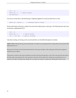Programmers Heaven: C# School
98
int i = 5;
Object obj = i; // implicit boxing
obj.ToString();
You can see in the above code that boxing is implicitly applied in C# and you don't have to write
Object obj = (Object) i; // unnecessary explicit boxing
On the other hand, un-boxing is explicit conversion from object type to value type. The following lines show how
un-boxing is implemented in C#
int i = 5;
Object obj = i; // implicit boxing
int j = (int) obj; // explicit un-boxing
Like down-casting, un-boxing can be un-safe and throw an InvalidCastException at runtime.
Author's Note: Although boxing and un-boxing look very similar to up-casting and down-casting, there are some points that
differentiate the two:
Boxing and Un-boxing are the transformations between value type and object, while casting just transforms the apparent
(reference) type of objects.
Value types are stored on the stack and objects are stored in the heap. Boxing takes a copy of the value type from the stack to
the heap while un-boxing takes the value type back to the stack. On the other hand, casting does not physically move or
operate on the object. Casting merely changes the way objects are treated in a program by altering their reference type.
 