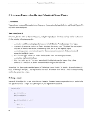 Programmers Heaven: C# School
99
5. Structures, Enumeration, Garbage Collection & Nested Classes
Lesson Plan
Today's lesson consists of four major topics: Structures, Enumeration, Garbage Collector and Nested Classes. We
will cover these one by one.
Structures (struct)
Structures, denoted in C# by the struct keyword, are lightweight objects. Structures are very similar to classes in
C#, but with the following properties:
• A struct is useful for creating types that are used to hold data like Point, Rectangle, Color types.
• A struct is of value type, contrary to classes which are of reference type. This means that structures are
allocated on the stack and passed to methods by value, that is, by making their copies.
• A struct may contain constructors (except for the no-argument constructor), fields, methods and
properties just like in classes.
• Like all value types, structs can neither inherit another class, nor can they be inherited.
• A struct can implement interfaces.
• Like every other type in C#, a struct is also implicitly inherited from the System.Object class.
• Instances of a struct can be created with and without using the new keyword.
Most of the .Net framework types like System.Int32 (for int), System.Double (for double), System.Boolean (for
bool), System.Byte (for byte),... are implemented as a struct. When kept small in size, a struct is more efficiently
used by the system than a class.
Defining a struct
A struct is defined just like a class, using the struct keyword. Suppose, in a drawing application, we need a Point
data type. Since this is a simple and lightweight type, we implement it as a struct.
struct Point
{
public double x;
public double y;
public Point(int x, int y)
{
this.x = x;
this.y = y;
 