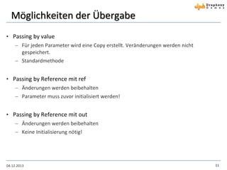 Möglichkeiten der Übergabe
• Passing by value
 Für jeden Parameter wird eine Copy erstellt. Veränderungen werden nicht
gespeichert.
 Standardmethode

• Passing by Reference mit ref
 Änderungen werden beibehalten
 Parameter muss zuvor initialisiert werden!

• Passing by Reference mit out
 Änderungen werden beibehalten
 Keine Initialisierung nötig!

04.12.2013

11

 
