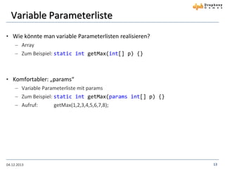 Variable Parameterliste
• Wie könnte man variable Parameterlisten realisieren?
 Array
 Zum Beispiel: static int getMax(int[] p) {}

• Komfortabler: „params“
 Variable Parameterliste mit params
 Zum Beispiel: static int getMax(params int[] p) {}
 Aufruf:

04.12.2013

getMax(1,2,3,4,5,6,7,8);

13

 
