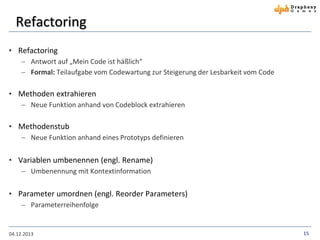 Refactoring
• Refactoring
 Antwort auf „Mein Code ist häßlich“
 Formal: Teilaufgabe vom Codewartung zur Steigerung der Lesbarkeit vom Code

• Methoden extrahieren
 Neue Funktion anhand von Codeblock extrahieren

• Methodenstub
 Neue Funktion anhand eines Prototyps definieren

• Variablen umbenennen (engl. Rename)
 Umbenennung mit Kontextinformation

• Parameter umordnen (engl. Reorder Parameters)
 Parameterreihenfolge

04.12.2013

15

 