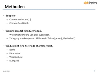 Methoden
• Beispiele:
 Console.WriteLine(…)
 Console.ReadLine(…)

• Warum benutzt man Methoden?
 Wiederverwendung von (Teil-)Lösungen.
 Zerlegung von komplexen Abläufen in Teilaufgaben („Methoden“)

• Wodurch ist eine Methode charakterisiert?
 Name
 Parameter
 Verarbeitung
 Rückgabe

04.12.2013

2

 