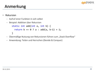 Anmerkung
• Rekursion
 Aufruf einer Funktion in sich selbst
 Beispiel: Addition über Rekursion
static int add(int a, int b) {
return b == 0 ? a : add(a, b-1) + 1;
}
 Übermäßige Nutzung von Rekursionen führen zum „Stack Overflow“
 Anwendung: Teilen und Herrschen (Devide & Conquer)

04.12.2013

20

 
