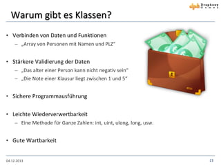 Warum gibt es Klassen?
• Verbinden von Daten und Funktionen
 „Array von Personen mit Namen und PLZ“

• Stärkere Validierung der Daten
 „Das alter einer Person kann nicht negativ sein“
 „Die Note einer Klausur liegt zwischen 1 und 5“

• Sichere Programmausführung
• Leichte Wiederverwertbarkeit
 Eine Methode für Ganze Zahlen: int, uint, ulong, long, usw.
• Gute Wartbarkeit

04.12.2013

23

 