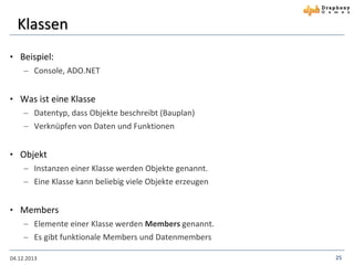 Klassen
• Beispiel:
 Console, ADO.NET

• Was ist eine Klasse
 Datentyp, dass Objekte beschreibt (Bauplan)
 Verknüpfen von Daten und Funktionen

• Objekt
 Instanzen einer Klasse werden Objekte genannt.
 Eine Klasse kann beliebig viele Objekte erzeugen

• Members
 Elemente einer Klasse werden Members genannt.
 Es gibt funktionale Members und Datenmembers
04.12.2013

25

 