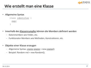 Wie erstellt man eine Klasse
• Allgemeine Syntax
class identifier {
expr

}

• Innerhalb des Klassenrumpfes können die Members definiert werden
 Datenmembers wie Felder, etc.
 Funktionalen Members wie Methoden, Konstruktoren, etc.

• Objekte einer Klasse erzeugen
 Allgemeine Syntax: cname oname = new cname();
 Beispiel: Random rnd = new Random();

04.12.2013

27

 