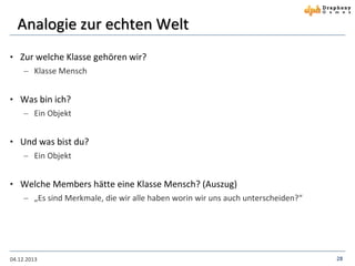 Analogie zur echten Welt
• Zur welche Klasse gehören wir?
 Klasse Mensch

• Was bin ich?
 Ein Objekt

• Und was bist du?
 Ein Objekt

• Welche Members hätte eine Klasse Mensch? (Auszug)
 „Es sind Merkmale, die wir alle haben worin wir uns auch unterscheiden?“

04.12.2013

28

 
