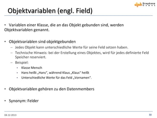 Objektvariablen (engl. Field)
• Variablen einer Klasse, die an das Objekt gebunden sind, werden

Objektvariablen genannt.
• Objektvariablen sind objektgebunden
 Jedes Objekt kann unterschiedliche Werte für seine Feld setzen haben.
 Technische Hinweis: bei der Erstellung eines Objektes, wird für jedes definierte Feld
Speicher reserviert.
 Beispiel:
•
•
•

Klasse Mensch
Hans heißt „Hans“, während Klaus „Klaus“ heißt
Unterschiedliche Werte für das Feld „Vornamen“.

• Objektvariablen gehören zu den Datenmembers
• Synonym: Felder

04.12.2013

30

 