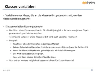 Klassenvariablen
• Variablen einer Klasse, die an die Klasse selbst gebunden sind, werden

Klassenvariablen genannt
• Klassenvariablen klassengebunden
 Der Wert einer Klassenvariable ist für alle Objekt gleich. Er kann von jedem Objekt
gelesen und geschrieben werden.
 Technische Details: Für die Klasse selbst wird auch Speicher reserviert
 Beispiel:
•

Anzahl der lebenden Menschen in der Klasse Mensch

•

Bei der Geburt eines Menschen (Erstellung eines neuen Objektes) wird die Zahl erhöht

•

Wenn der Mensch (Objekt wird gelöscht) stirbt, wird die Zahl verringert

•

Der Wert bleibt aber für alle gleich.

•

Hans und Klaus würden denselben Wert besitzen

 Was wären weitere mögliche Klassenvariablen für Klasse Mensch?

04.12.2013

33

 