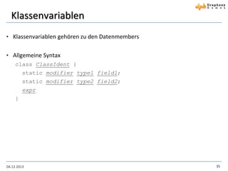 Klassenvariablen
• Klassenvariablen gehören zu den Datenmembers

• Allgemeine Syntax
class ClassIdent {
static modifier type1 field1;
static modifier type2 field2;

expr
}

04.12.2013

35

 