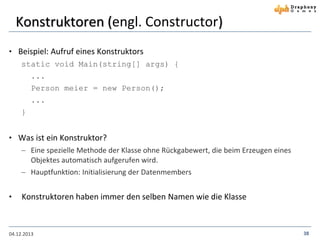 Konstruktoren (engl. Constructor)
• Beispiel: Aufruf eines Konstruktors
static void Main(string[] args) {
...
Person meier = new Person();
...
}

• Was ist ein Konstruktor?
 Eine spezielle Methode der Klasse ohne Rückgabewert, die beim Erzeugen eines
Objektes automatisch aufgerufen wird.
 Hauptfunktion: Initialisierung der Datenmembers

•

Konstruktoren haben immer den selben Namen wie die Klasse

04.12.2013

38

 