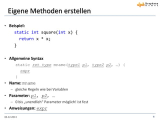 Eigene Methoden erstellen
• Beispiel:

static int square(int x) {
return x * x;
}
• Allgemeine Syntax
static ret_type mname(type1 p1, type2 p2, …) {
expr
}

• Name: mname
 gleiche Regeln wie bei Variablen
• Parameter: p1, p2, …
 0 bis „unendlich“ Parameter möglich! Ist fest

• Anweisungen: expr
04.12.2013

4

 